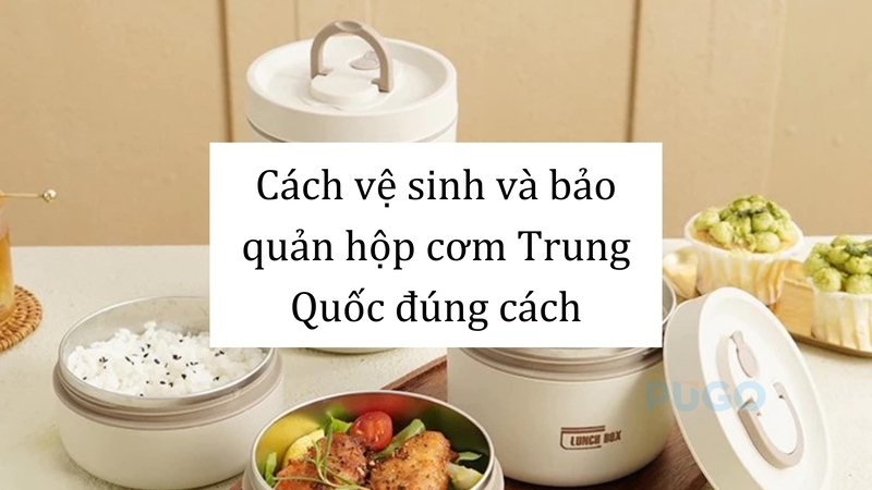 Cách vệ sinh và bảo quản hộp cơm Trung Quốc đúng cách