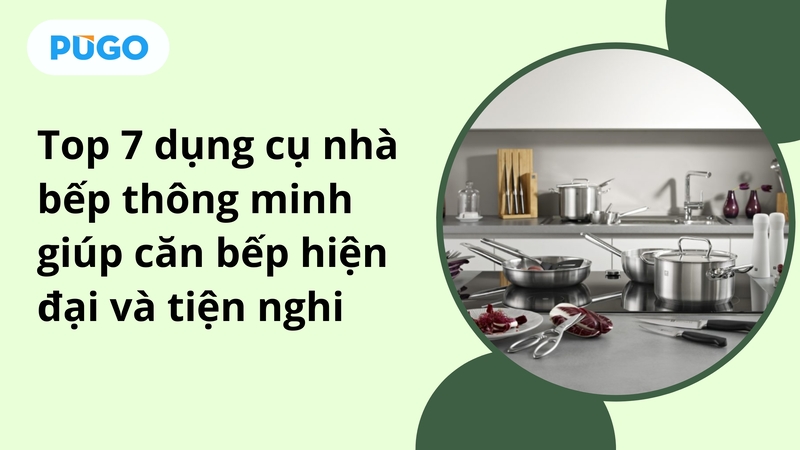 Top 7 dụng cụ nhà bếp thông minh giúp căn bếp hiện đại và tiện nghi