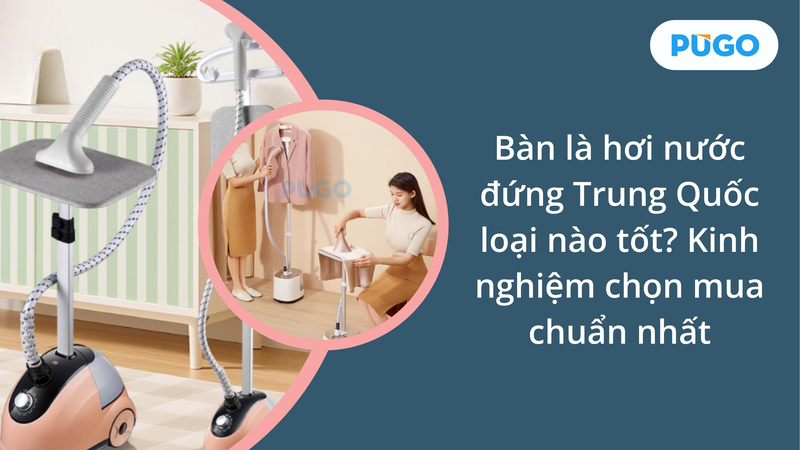 Bàn là hơi nước đứng Trung Quốc loại nào tốt? Kinh nghiệm chọn mua chuẩn nhất